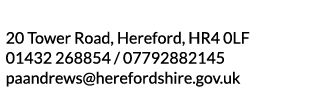 20 Tower Road  Hereford  HR4 0LF 01432 268854   07792882145 paandrews herefordshire gov uk