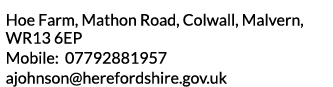 Hoe Farm  Mathon Road  Colwall  Malvern  WR13 6EP Mobile  07792881957 ajohnson herefordshire gov uk