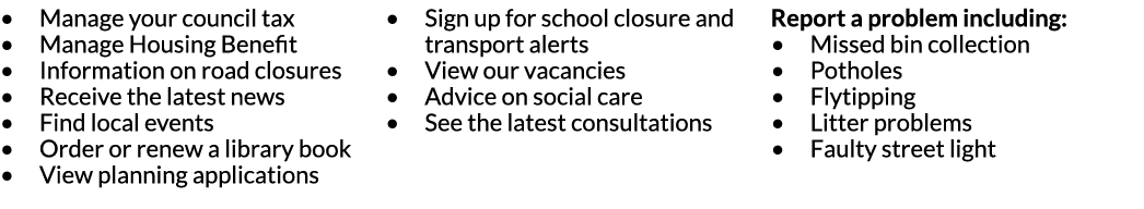 Manage your council tax Manage Housing Benefit Information on road closures Receive the latest news Find local events   