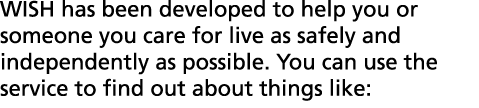 WISH has been developed to help you or someone you care for live as safely and independently as possible  You can use   