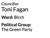 Councillor Toni Fagan Ward  Birch Political Group   The Green Party