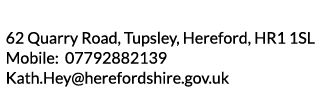 62 Quarry Road  Tupsley  Hereford  HR1 1SL Mobile  07792882139 Kath Hey herefordshire gov uk