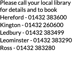 Please call your local library for details and to book Hereford - 01432 383600 Kington - 01432 260600 Ledbury - 01432   