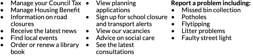 Manage your Council Tax Manage Housing Benefit Information on road closures Receive the latest news Find local events   