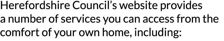 Herefordshire Council s website provides a number of services you can access from the comfort of your own home  inclu   