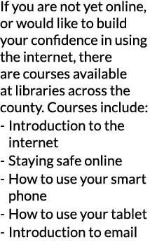 If you are not yet online  or would like to build your confidence in using the internet  there are courses available    