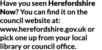 Have you seen Herefordshire Now  You can find it on the council website at  www herefordshire gov uk or pick one up f   